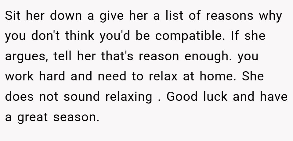 Sit her down a give her a list of reasons why you don't think you'd be compatible. If she argues, tell her that's reason enough. you work hard and need to relax at home. She does not sound relaxing . Good luck and have a great season.