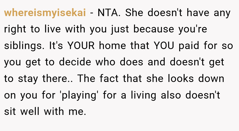 whereismyisekai − NTA. She doesn't have any right to live with you just because you're siblings. It's YOUR home that YOU paid for so you get to decide who does and doesn't get to stay there.. The fact that she looks down on you for 'playing' for a living also doesn't sit well with me.