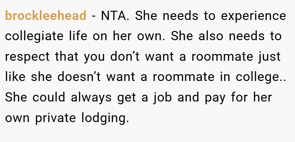 brockleehead − NTA. She needs to experience collegiate life on her own. She also needs to respect that you don’t want a roommate just like she doesn’t want a roommate in college.. She could always get a job and pay for her own private lodging.