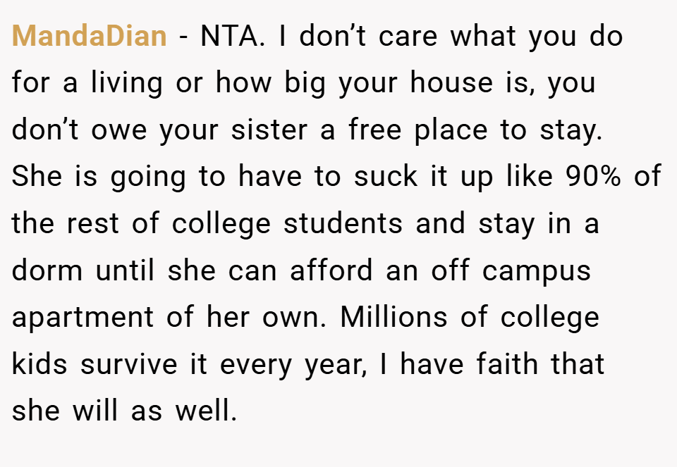 MandaDian − NTA. I don’t care what you do for a living or how big your house is, you don’t owe your sister a free place to stay. She is going to have to suck it up like 90% of the rest of college students and stay in a dorm until she can afford an off campus apartment of her own. Millions of college kids survive it every year, I have faith that she will as well.