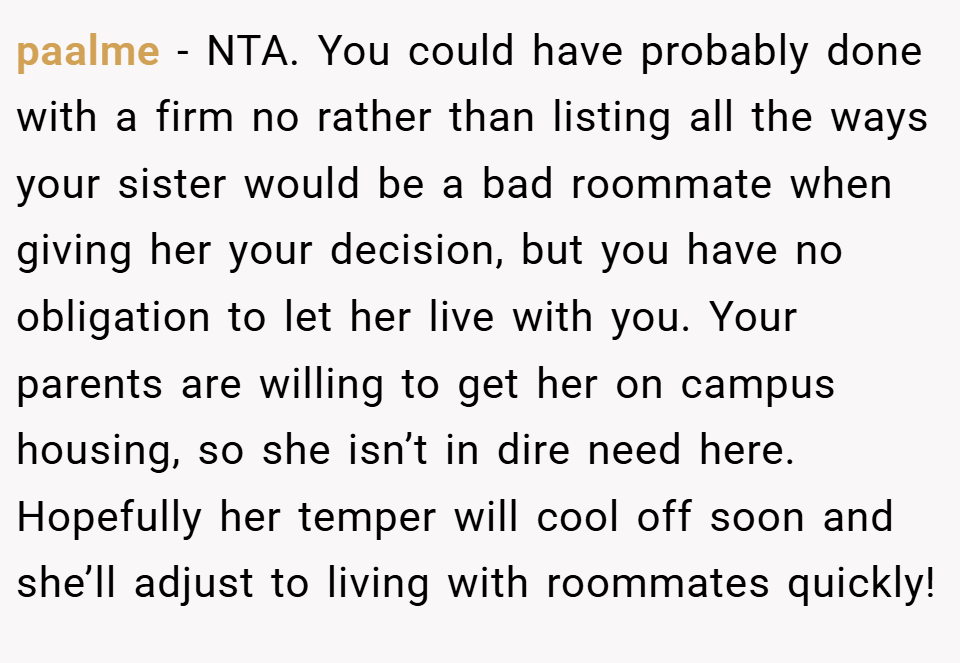 paalme − NTA. You could have probably done with a firm no rather than listing all the ways your sister would be a bad roommate when giving her your decision, but you have no obligation to let her live with you. Your parents are willing to get her on campus housing, so she isn’t in dire need here. Hopefully her temper will cool off soon and she’ll adjust to living with roommates quickly!