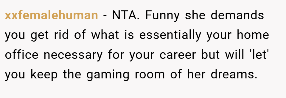 xxfemalehuman − NTA. Funny she demands you get rid of what is essentially your home office necessary for your career but will 'let' you keep the gaming room of her dreams.