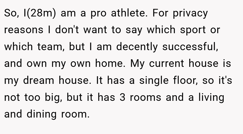 So, I(28m) am a pro athlete. For privacy reasons I don't want to say which sport or which team, but I am decently successful, and own my own home. My current house is my dream house. It has a single floor, so it's not too big, but it has 3 rooms and a living and dining room.