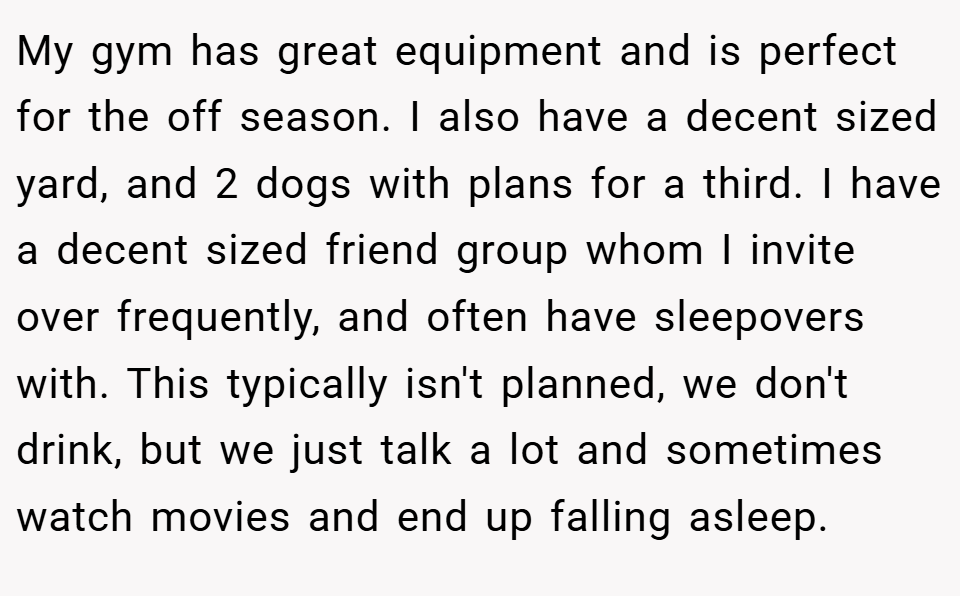 My gym has great equipment and is perfect for the off season. I also have a decent sized yard, and 2 dogs with plans for a third. I have a decent sized friend group whom I invite over frequently, and often have sleepovers with. This typically isn't planned, we don't drink, but we just talk a lot and sometimes watch movies and end up falling asleep.