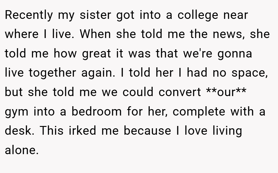 Recently my sister got into a college near where I live. When she told me the news, she told me how great it was that we're gonna live together again. I told her I had no space, but she told me we could convert **our** gym into a bedroom for her, complete with a desk. This irked me because I love living alone.