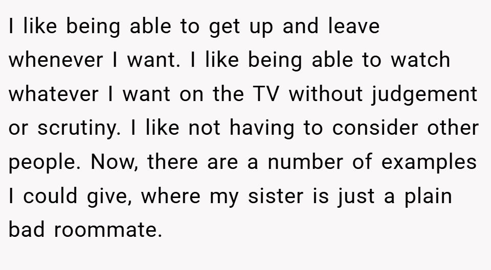 I like being able to get up and leave whenever I want. I like being able to watch whatever I want on the TV without judgement or scrutiny. I like not having to consider other people. Now, there are a number of examples I could give, where my sister is just a plain bad roommate.