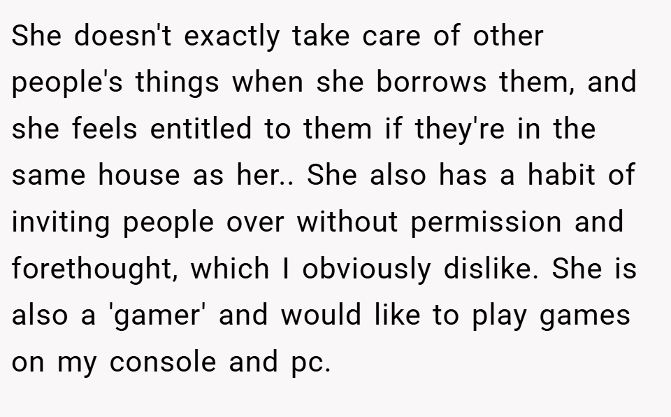 She doesn't exactly take care of other people's things when she borrows them, and she feels entitled to them if they're in the same house as her.. She also has a habit of inviting people over without permission and forethought, which I obviously dislike. She is also a 'gamer' and would like to play games on my console and pc.