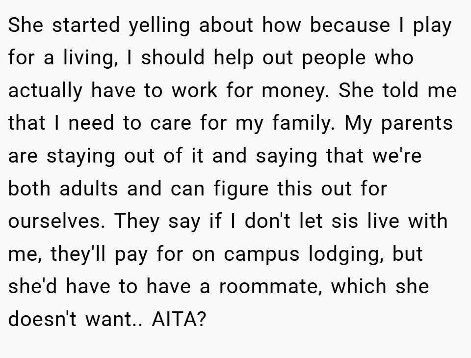 She started yelling about how because I play for a living, I should help out people who actually have to work for money. She told me that I need to care for my family. My parents are staying out of it and saying that we're both adults and can figure this out for ourselves. They say if I don't let sis live with me, they'll pay for on campus lodging, but she'd have to have a roommate, which she doesn't want.. AITA?