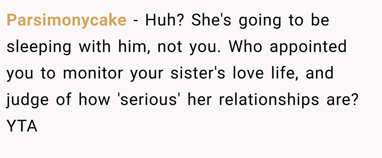 Parsimonycake − Huh? She's going to be sleeping with him, not you. Who appointed you to monitor your sister's love life, and judge of how 'serious' her relationships are? YTA