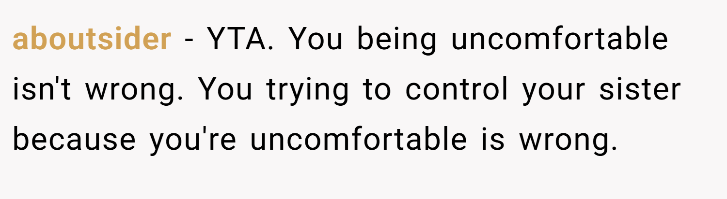 aboutsider − YTA. You being uncomfortable isn't wrong. You trying to control your sister because you're uncomfortable is wrong.