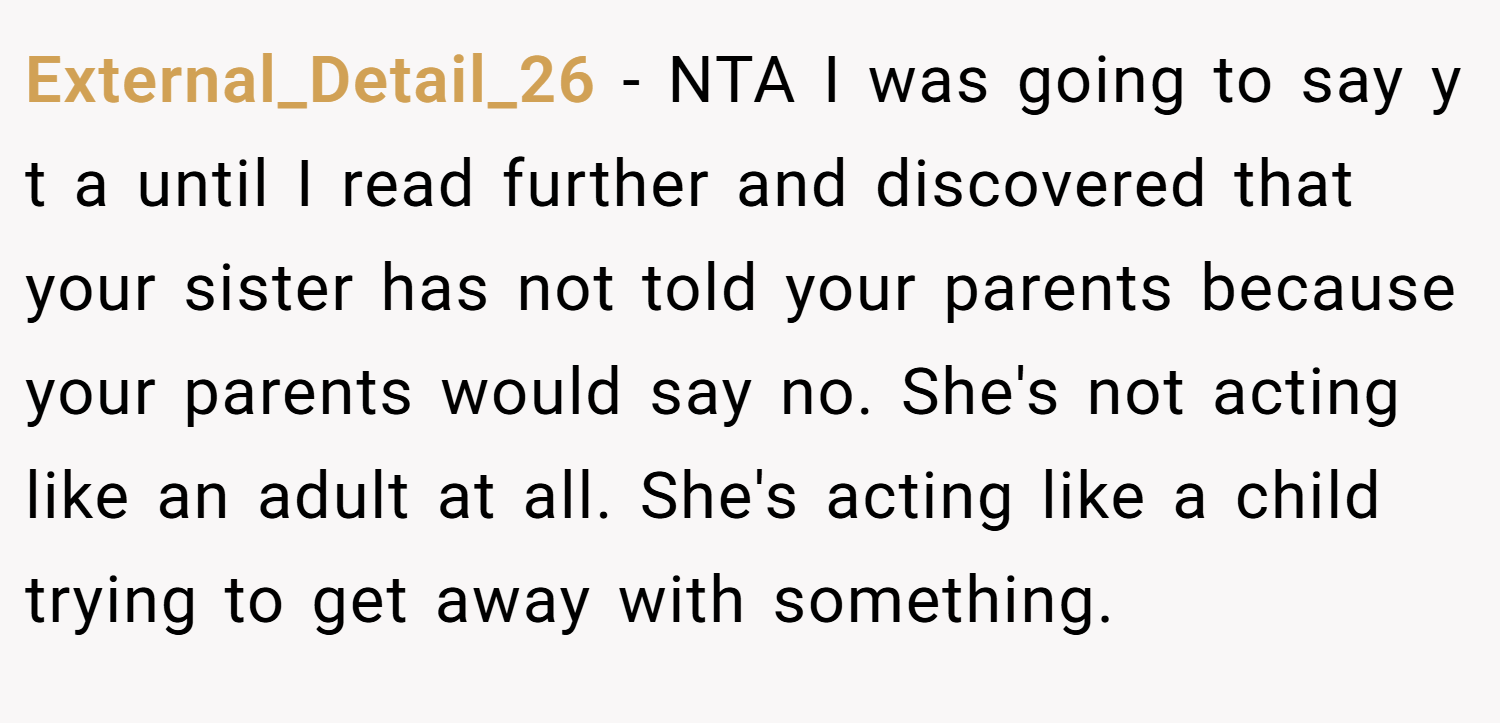 External_Detail_26 − NTA I was going to say y t a until I read further and discovered that your sister has not told your parents because your parents would say no. She's not acting like an adult at all. She's acting like a child trying to get away with something.