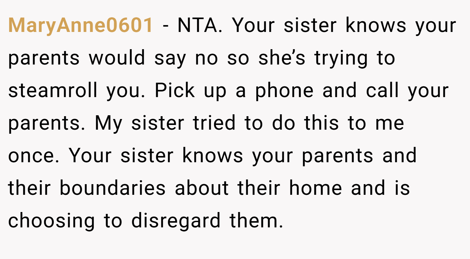 MaryAnne0601 − NTA. Your sister knows your parents would say no so she’s trying to steamroll you. Pick up a phone and call your parents. My sister tried to do this to me once. Your sister knows your parents and their boundaries about their home and is choosing to disregard them.