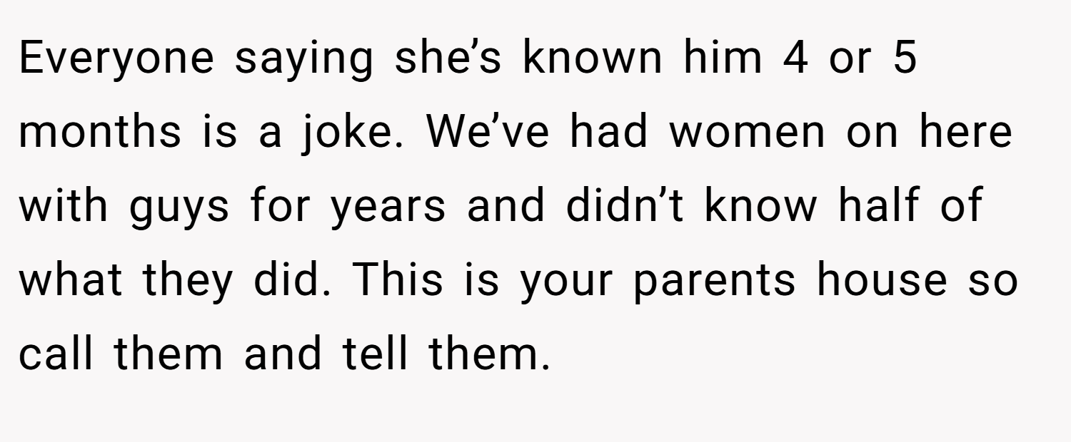 Everyone saying she’s known him 4 or 5 months is a joke. We’ve had women on here with guys for years and didn’t know half of what they did. This is your parents house so call them and tell them.