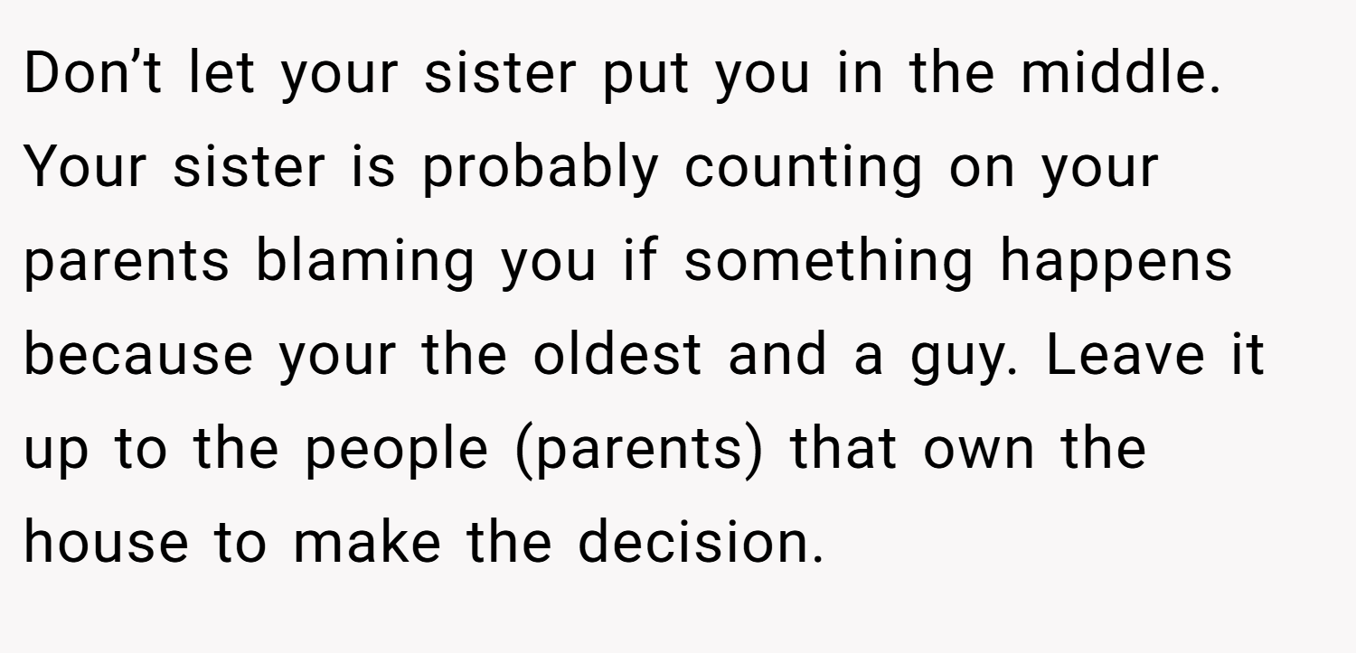 Don’t let your sister put you in the middle. Your sister is probably counting on your parents blaming you if something happens because your the oldest and a guy. Leave it up to the people (parents) that own the house to make the decision.