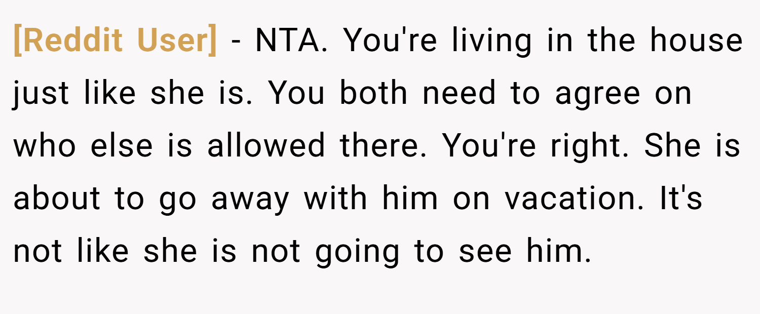 [Reddit User] − NTA. You're living in the house just like she is. You both need to agree on who else is allowed there. You're right. She is about to go away with him on vacation. It's not like she is not going to see him.