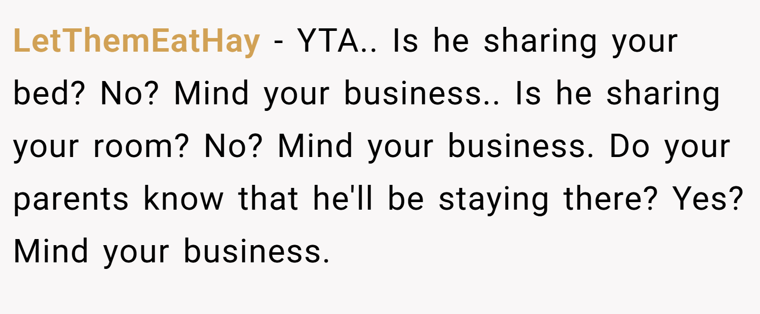 LetThemEatHay − YTA.. Is he sharing your bed? No? Mind your business.. Is he sharing your room? No? Mind your business. Do your parents know that he'll be staying there? Yes? Mind your business.
