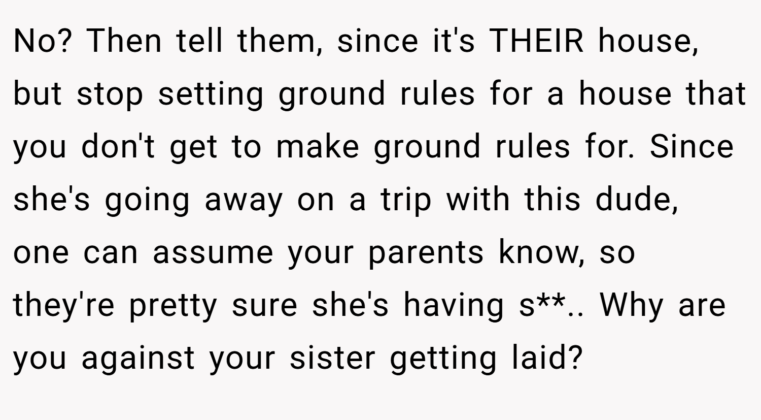 No? Then tell them, since it's THEIR house, but stop setting ground rules for a house that you don't get to make ground rules for. Since she's going away on a trip with this dude, one can assume your parents know, so they're pretty sure she's having s**.. Why are you against your sister getting laid?