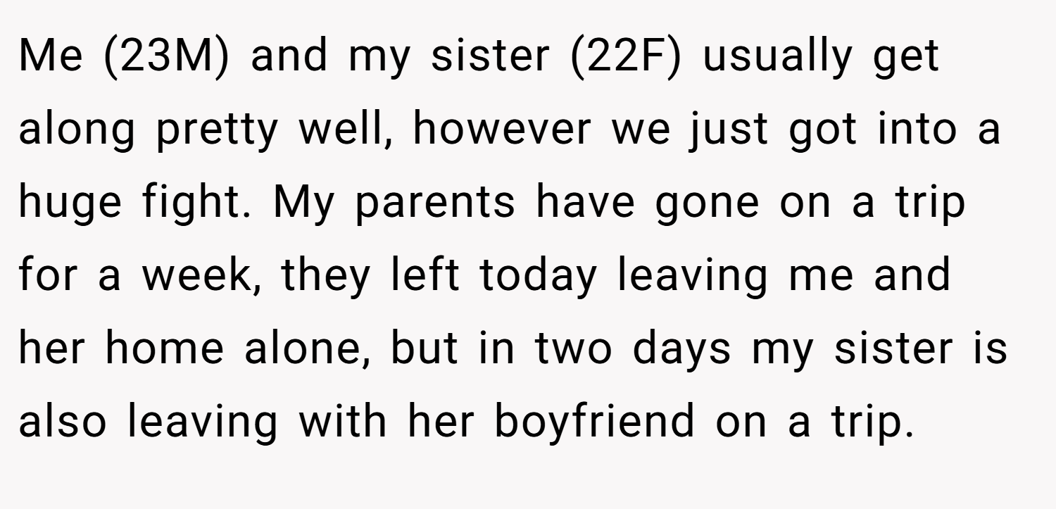 Me (23M) and my sister (22F) usually get along pretty well, however we just got into a huge fight. My parents have gone on a trip for a week, they left today leaving me and her home alone, but in two days my sister is also leaving with her boyfriend on a trip.