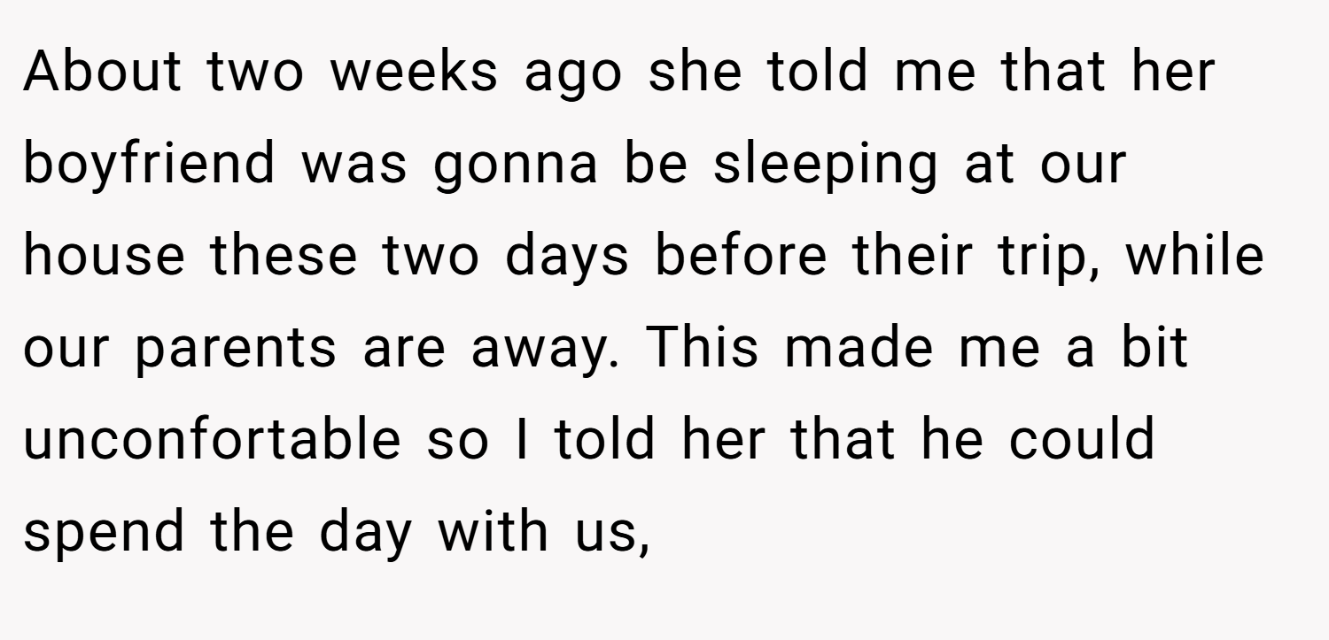 About two weeks ago she told me that her boyfriend was gonna be sleeping at our house these two days before their trip, while our parents are away. This made me a bit unconfortable so I told her that he could spend the day with us,
