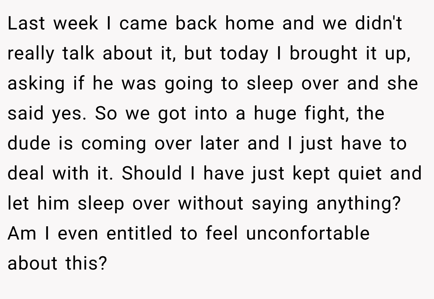 Last week I came back home and we didn't really talk about it, but today I brought it up, asking if he was going to sleep over and she said yes. So we got into a huge fight, the dude is coming over later and I just have to deal with it. Should I have just kept quiet and let him sleep over without saying anything? Am I even entitled to feel unconfortable about this?