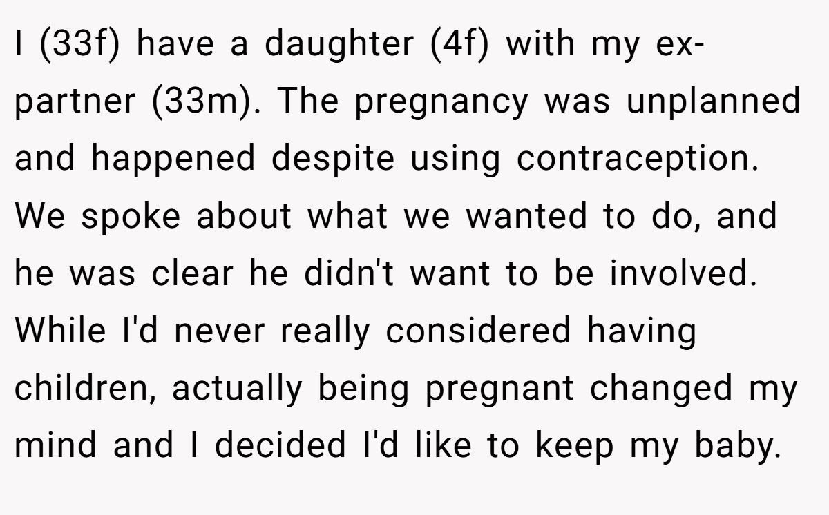 I (33f) have a daughter (4f) with my ex-partner (33m). The pregnancy was unplanned and happened despite using contraception. We spoke about what we wanted to do, and he was clear he didn't want to be involved. While I'd never really considered having children, actually being pregnant changed my mind and I decided I'd like to keep my baby.