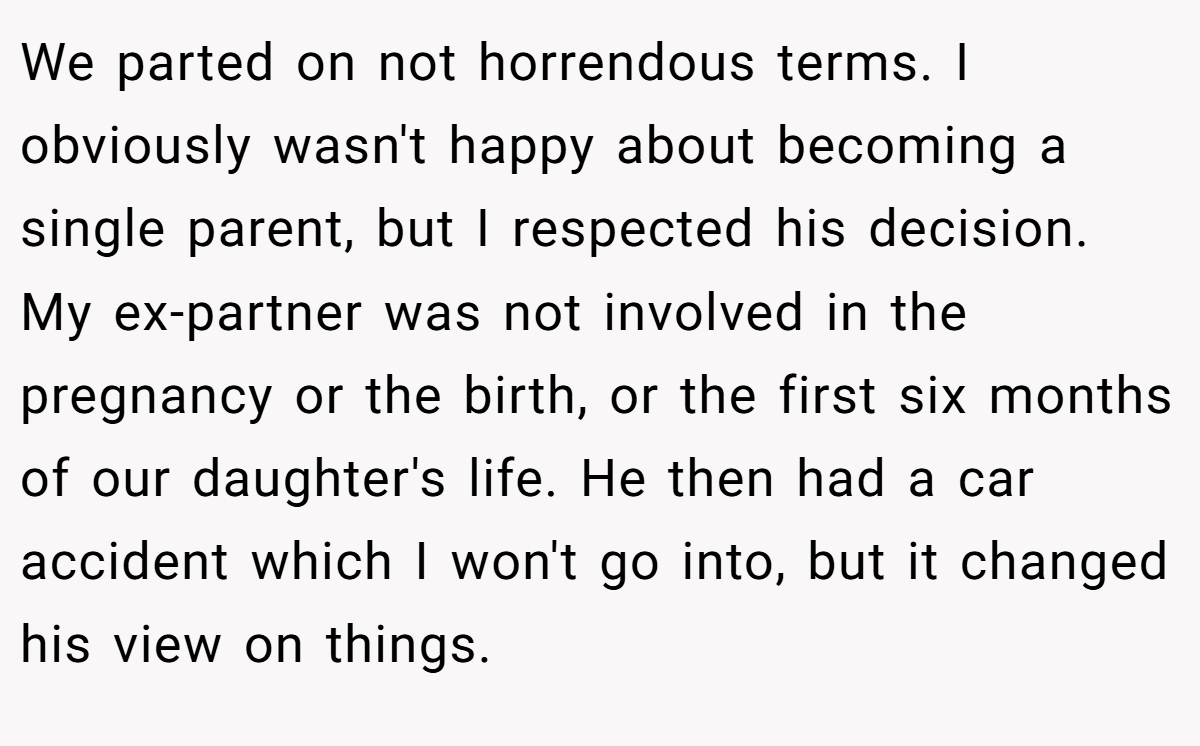 We parted on not horrendous terms. I obviously wasn't happy about becoming a single parent, but I respected his decision. My ex-partner was not involved in the pregnancy or the birth, or the first six months of our daughter's life. He then had a car accident which I won't go into, but it changed his view on things.