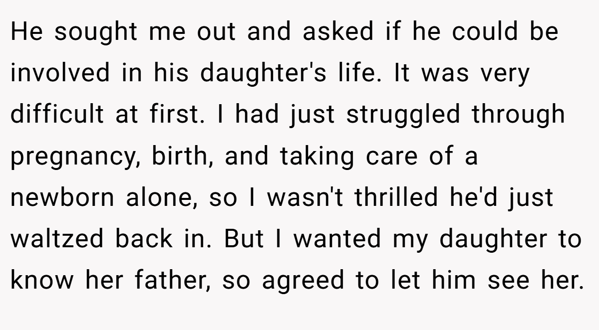 He sought me out and asked if he could be involved in his daughter's life. It was very difficult at first. I had just struggled through pregnancy, birth, and taking care of a newborn alone, so I wasn't thrilled he'd just waltzed back in. But I wanted my daughter to know her father, so agreed to let him see her.