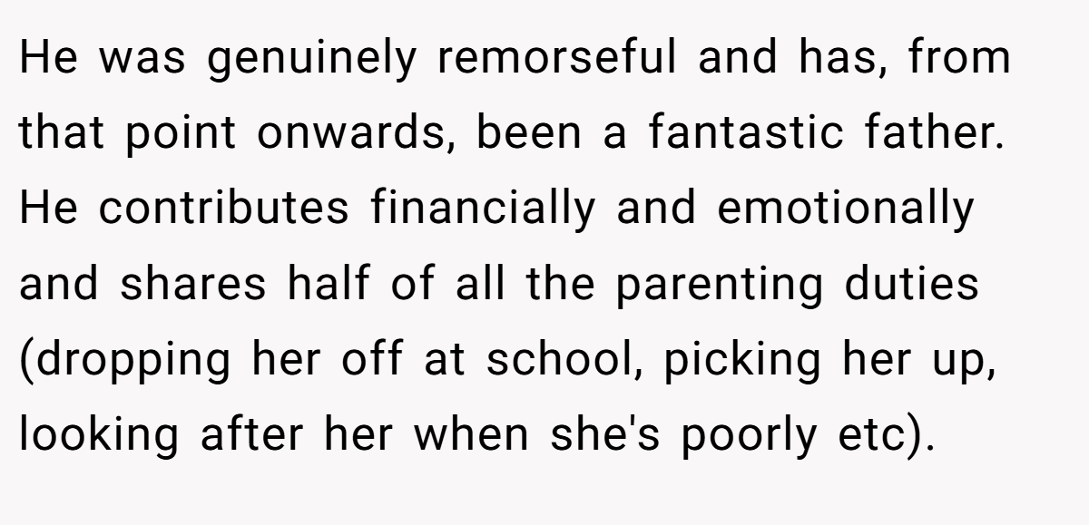 He was genuinely remorseful and has, from that point onwards, been a fantastic father. He contributes financially and emotionally and shares half of all the parenting duties (dropping her off at school, picking her up, looking after her when she's poorly etc).