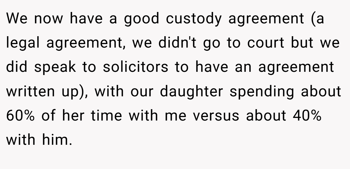 We now have a good custody agreement (a legal agreement, we didn't go to court but we did speak to solicitors to have an agreement written up), with our daughter spending about 60% of her time with me versus about 40% with him.