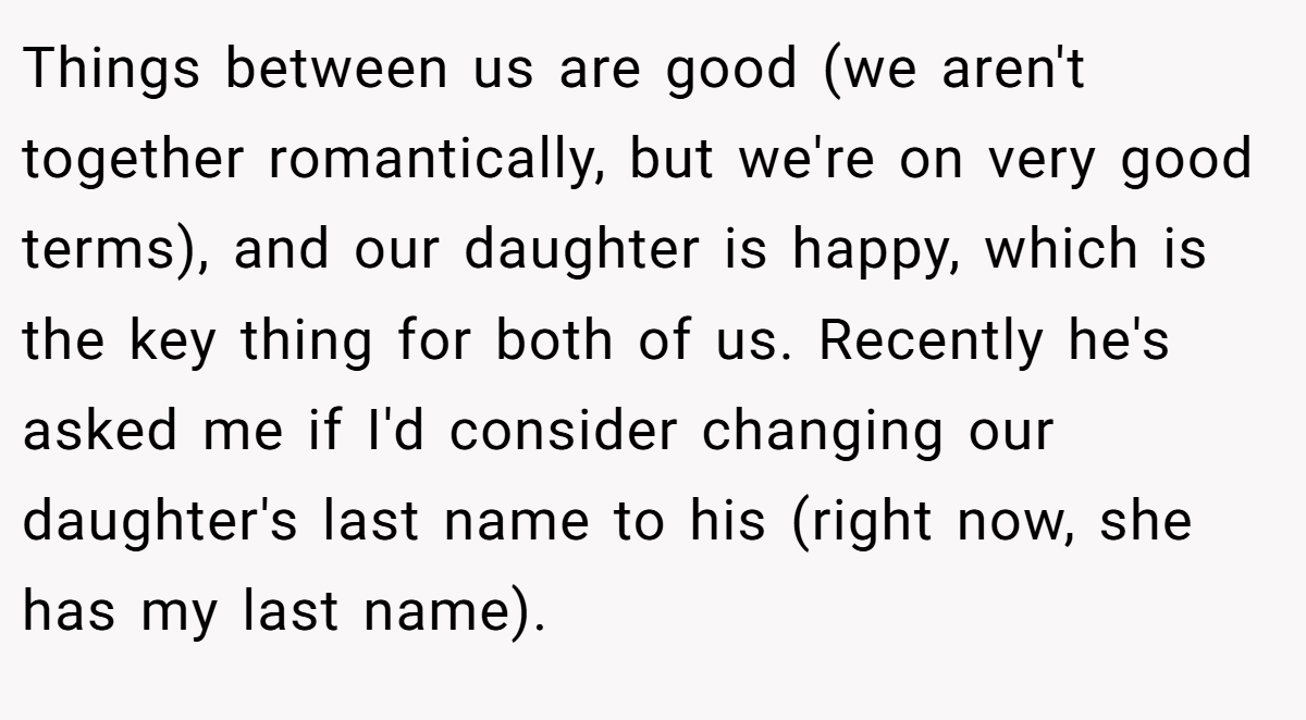 Things between us are good (we aren't together romantically, but we're on very good terms), and our daughter is happy, which is the key thing for both of us. Recently he's asked me if I'd consider changing our daughter's last name to his (right now, she has my last name).