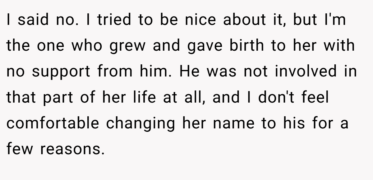 I said no. I tried to be nice about it, but I'm the one who grew and gave birth to her with no support from him. He was not involved in that part of her life at all, and I don't feel comfortable changing her name to his for a few reasons.