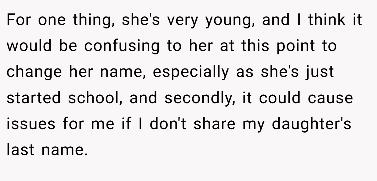 For one thing, she's very young, and I think it would be confusing to her at this point to change her name, especially as she's just started school, and secondly, it could cause issues for me if I don't share my daughter's last name.