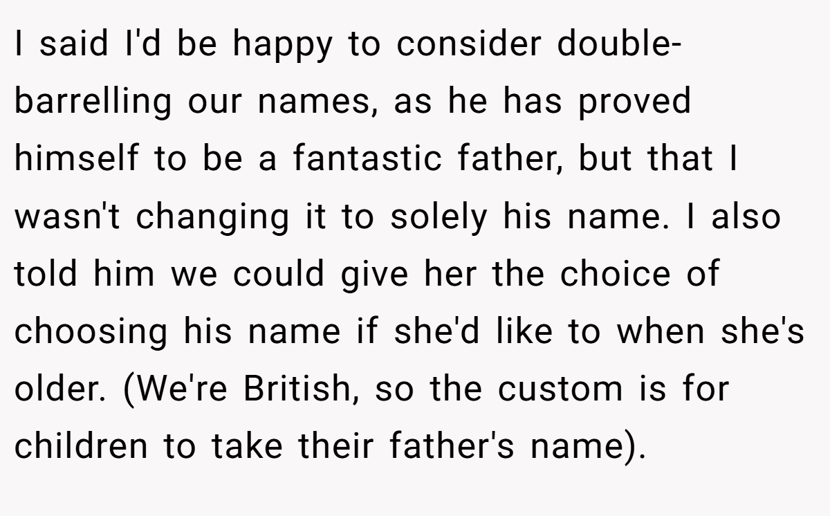 I said I'd be happy to consider double-barrelling our names, as he has proved himself to be a fantastic father, but that I wasn't changing it to solely his name. I also told him we could give her the choice of choosing his name if she'd like to when she's older. (We're British, so the custom is for children to take their father's name).