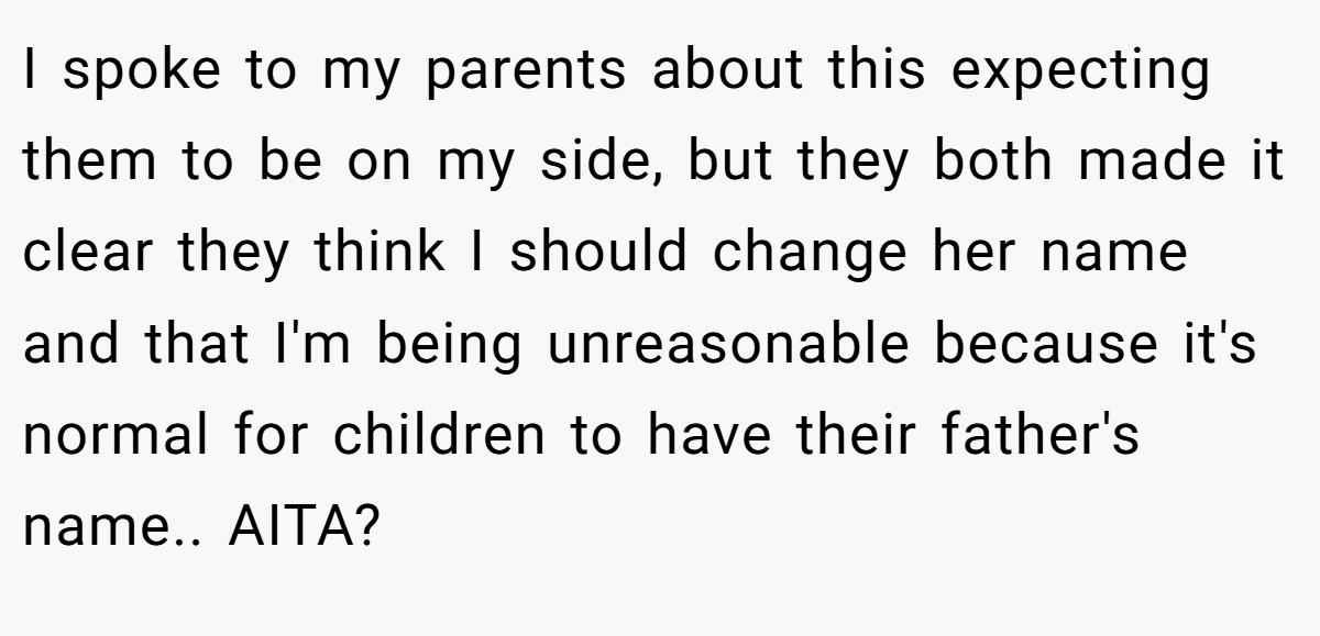 I spoke to my parents about this expecting them to be on my side, but they both made it clear they think I should change her name and that I'm being unreasonable because it's normal for children to have their father's name.. AITA?