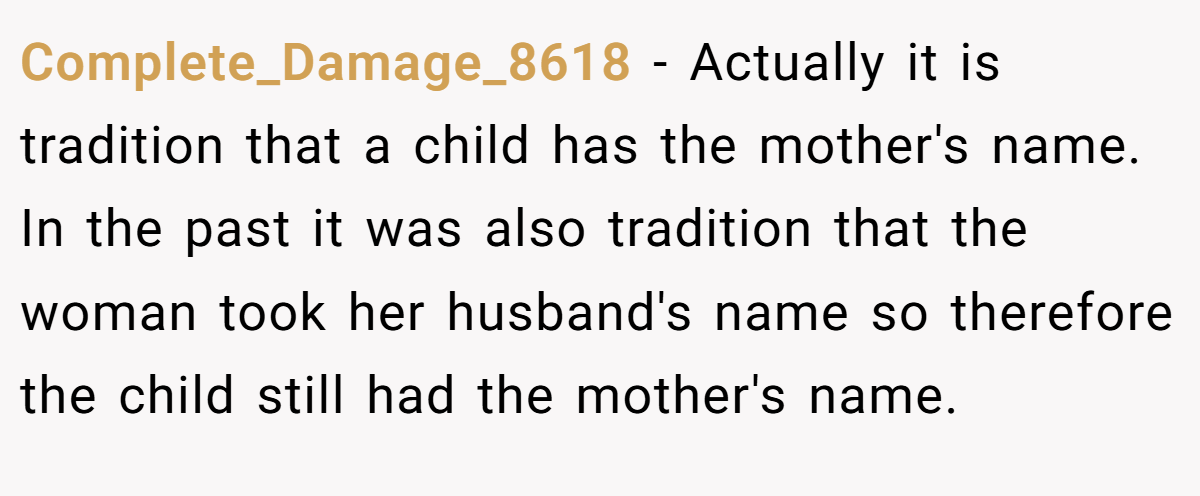 Complete_Damage_8618 − Actually it is tradition that a child has the mother's name. In the past it was also tradition that the woman took her husband's name so therefore the child still had the mother's name.