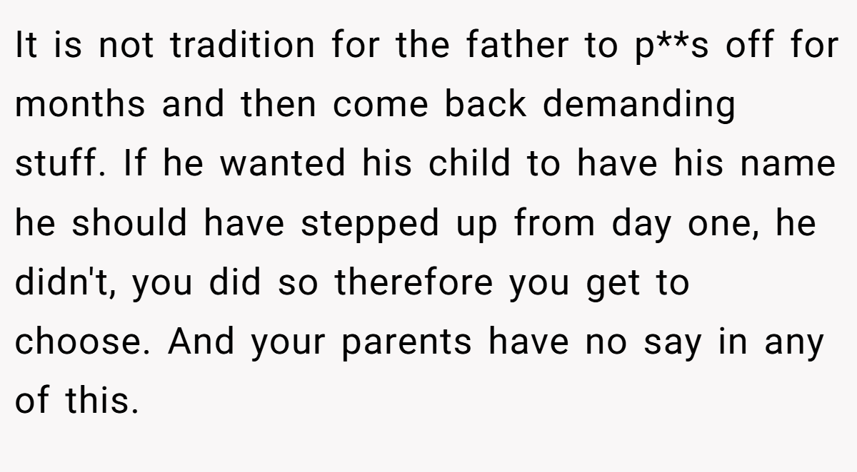 It is not tradition for the father to p**s off for months and then come back demanding stuff. If he wanted his child to have his name he should have stepped up from day one, he didn't, you did so therefore you get to choose. And your parents have no say in any of this.