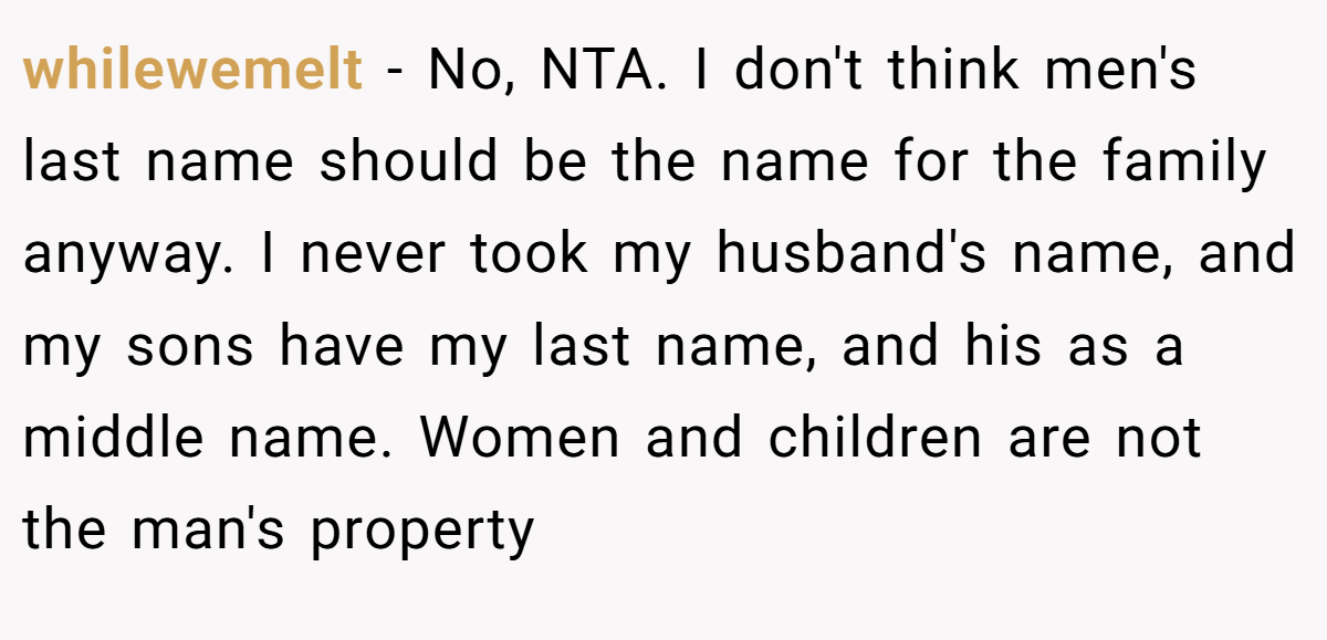 whilewemelt − No, NTA. I don't think men's last name should be the name for the family anyway. I never took my husband's name, and my sons have my last name, and his as a middle name. Women and children are not the man's property