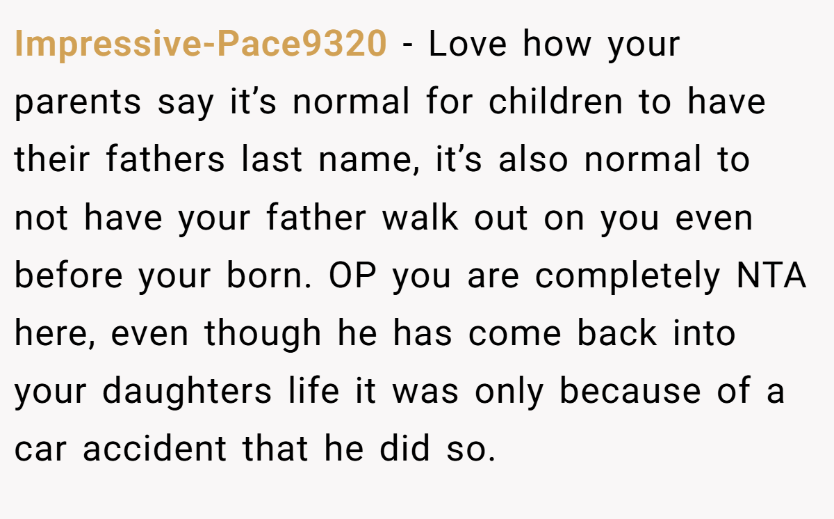 Impressive-Pace9320 − Love how your parents say it’s normal for children to have their fathers last name, it’s also normal to not have your father walk out on you even before your born. OP you are completely NTA here, even though he has come back into your daughters life it was only because of a car accident that he did so.