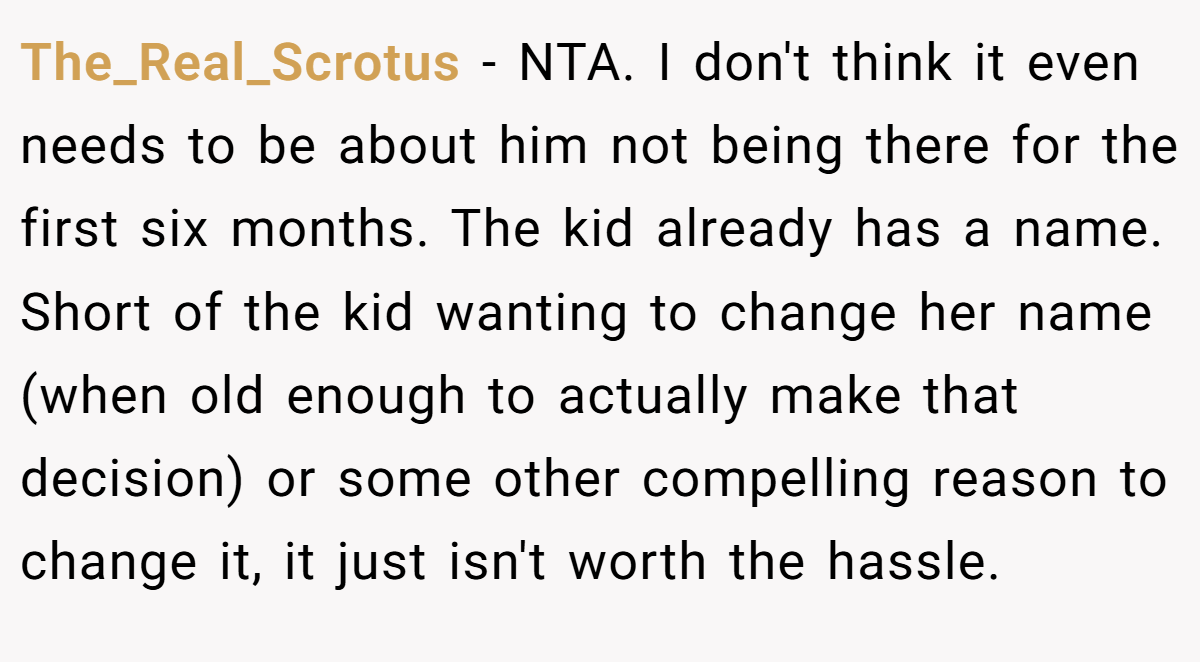 The_Real_Scrotus − NTA. I don't think it even needs to be about him not being there for the first six months. The kid already has a name. Short of the kid wanting to change her name (when old enough to actually make that decision) or some other compelling reason to change it, it just isn't worth the hassle.