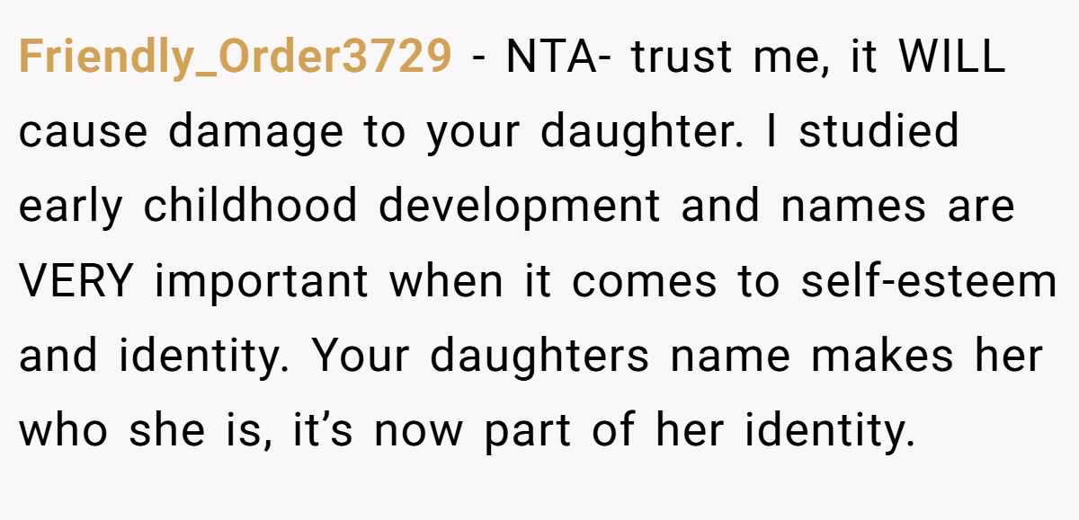 Friendly_Order3729 − NTA- trust me, it WILL cause damage to your daughter. I studied early childhood development and names are VERY important when it comes to self-esteem and identity. Your daughters name makes her who she is, it’s now part of her identity.