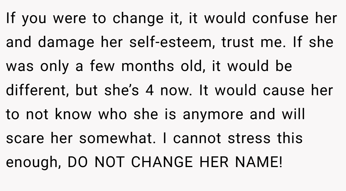 If you were to change it, it would confuse her and damage her self-esteem, trust me. If she was only a few months old, it would be different, but she’s 4 now. It would cause her to not know who she is anymore and will scare her somewhat. I cannot stress this enough, DO NOT CHANGE HER NAME!