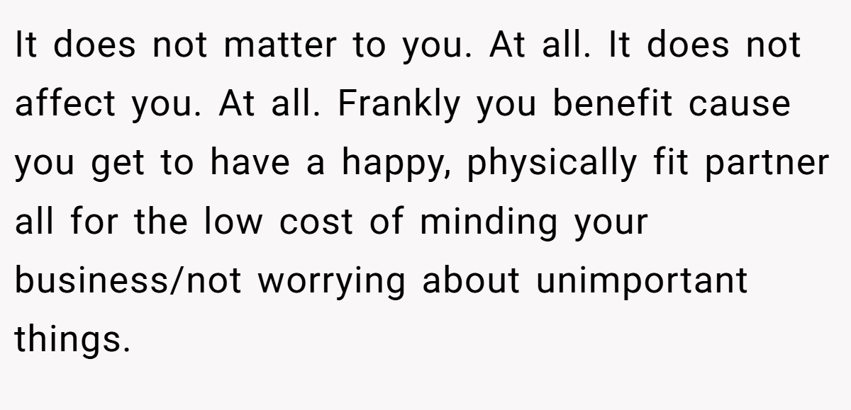 It does not matter to you. At all. It does not affect you. At all. Frankly you benefit cause you get to have a happy, physically fit partner all for the low cost of minding your business/not worrying about unimportant things.
