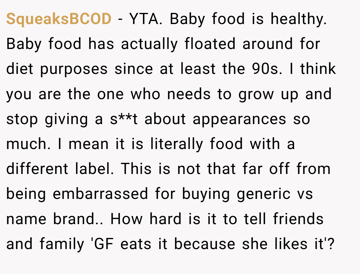 SqueaksBCOD − YTA. Baby food is healthy. Baby food has actually floated around for diet purposes since at least the 90s. I think you are the one who needs to grow up and stop giving a s**t about appearances so much. I mean it is literally food with a different label. This is not that far off from being embarrassed for buying generic vs name brand.. How hard is it to tell friends and family 'GF eats it because she likes it'?
