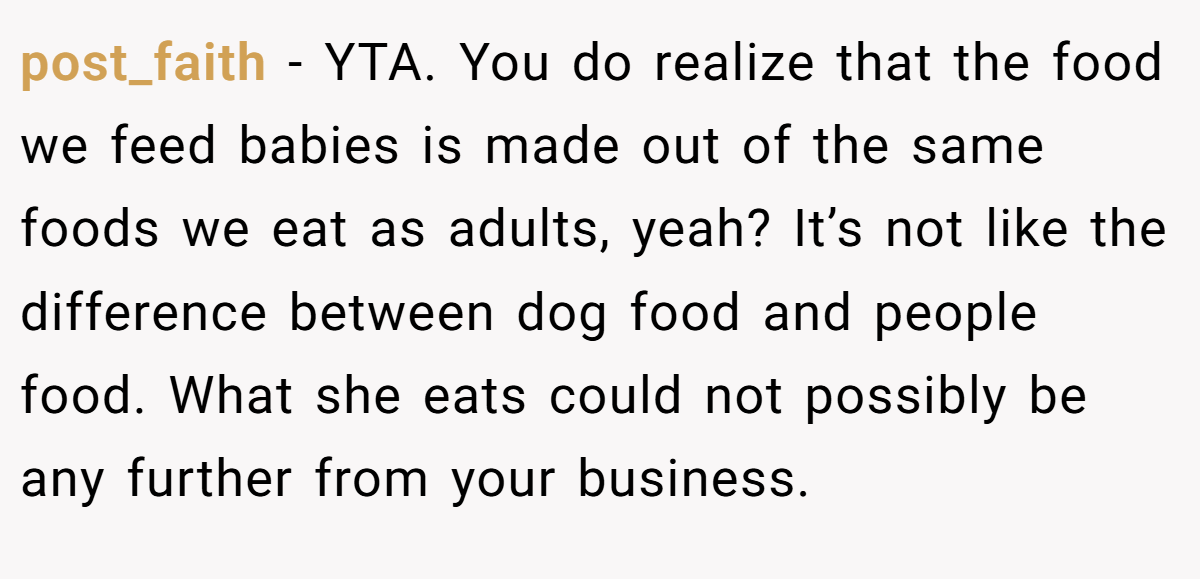 post_faith − YTA. You do realize that the food we feed babies is made out of the same foods we eat as adults, yeah? It’s not like the difference between dog food and people food. What she eats could not possibly be any further from your business.