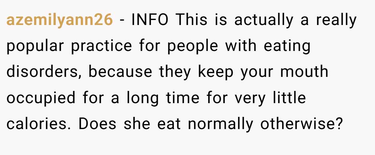 azemilyann26 − INFO This is actually a really popular practice for people with eating disorders, because they keep your mouth occupied for a long time for very little calories. Does she eat normally otherwise?