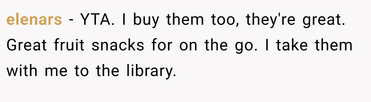elenars − YTA. I buy them too, they're great. Great fruit snacks for on the go. I take them with me to the library.
