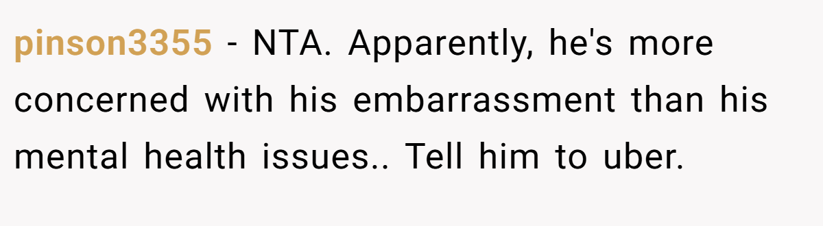 pinson3355 − NTA. Apparently, he's more concerned with his embarrassment than his mental health issues.. Tell him to uber.
