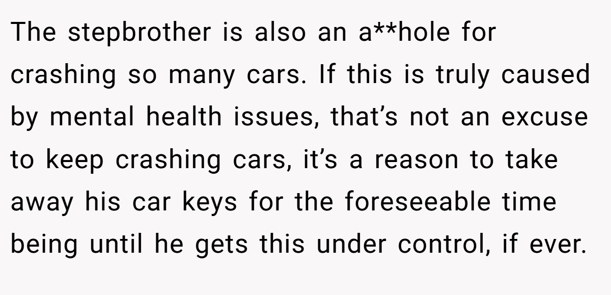 The stepbrother is also an a**hole for crashing so many cars. If this is truly caused by mental health issues, that’s not an excuse to keep crashing cars, it’s a reason to take away his car keys for the foreseeable time being until he gets this under control, if ever.
