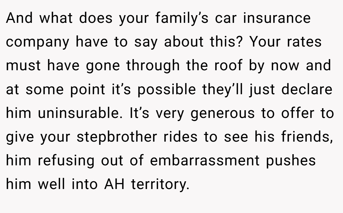 And what does your family’s car insurance company have to say about this? Your rates must have gone through the roof by now and at some point it’s possible they’ll just declare him uninsurable. It’s very generous to offer to give your stepbrother rides to see his friends, him refusing out of embarrassment pushes him well into AH territory.