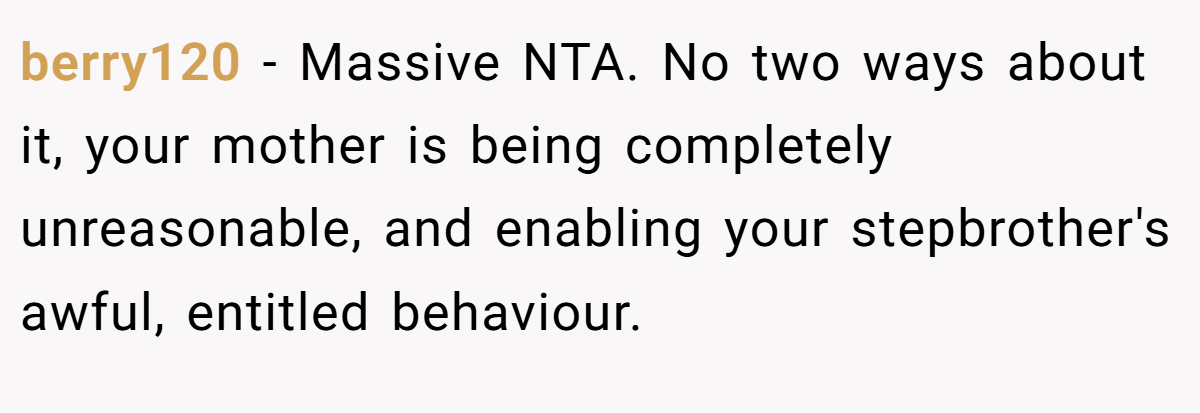berry120 − Massive NTA. No two ways about it, your mother is being completely unreasonable, and enabling your stepbrother's awful, entitled behaviour.
